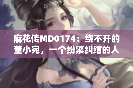 麻花传MD0174：绕不开的董小宛，一个纷繁纠结的人生故事