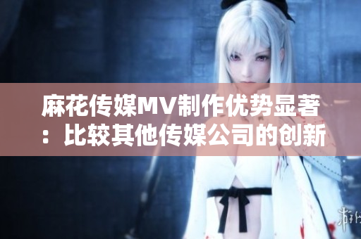 麻花传媒MV制作优势显著：比较其他传媒公司的创新与影响力