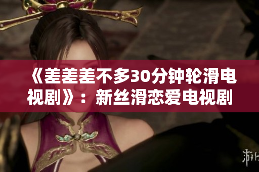 《差差差不多30分钟轮滑电视剧》：新丝滑恋爱电视剧，带你滑进浪漫冒险世界