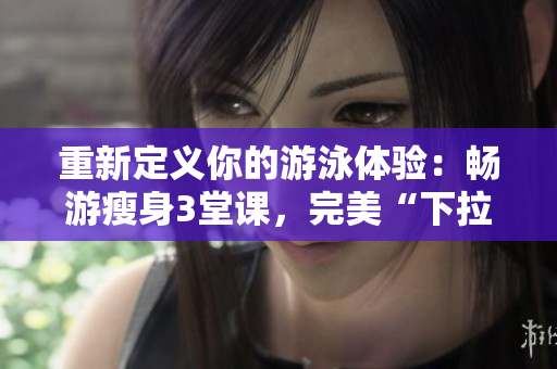 重新定义你的游泳体验：畅游瘦身3堂课，完美“下拉式”零束缚