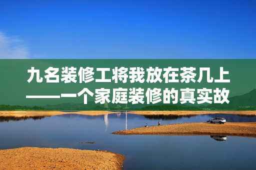 九名装修工将我放在茶几上——一个家庭装修的真实故事