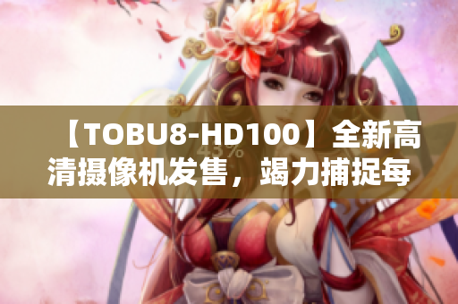 【TOBU8-HD100】全新高清摄像机发售，竭力捕捉每一细节