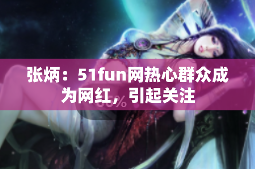 张炳：51fun网热心群众成为网红，引起关注