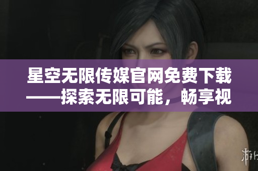 星空无限传媒官网免费下载——探索无限可能，畅享视听盛宴