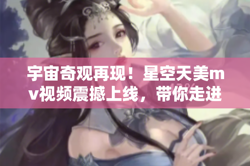 宇宙奇观再现！星空天美mv视频震撼上线，带你走进神秘星际世界