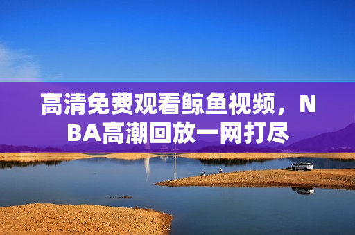 高清免费观看鲸鱼视频，NBA高潮回放一网打尽