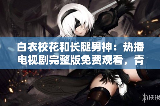 白衣校花和长腿男神：热播电视剧完整版免费观看，青春校园爱情故事震撼来袭