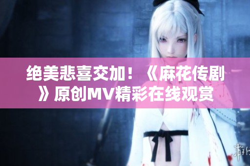 绝美悲喜交加！《麻花传剧》原创MV精彩在线观赏