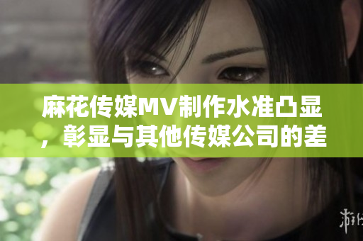 麻花传媒MV制作水准凸显，彰显与其他传媒公司的差异