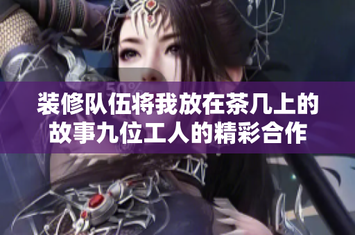 装修队伍将我放在茶几上的故事九位工人的精彩合作