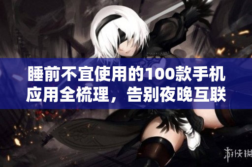 睡前不宜使用的100款手机应用全梳理，告别夜晚互联网干扰，快速入睡，保护视力