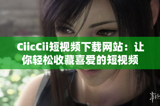 CiicCii短视频下载网站：让你轻松收藏喜爱的短视频