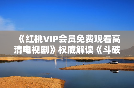 《红桃VIP会员免费观看高清电视剧》权威解读《斗破苍穹》剧情故事 经验分享