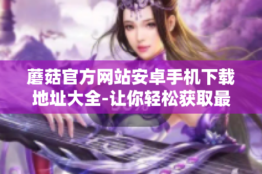 蘑菇官方网站安卓手机下载地址大全-让你轻松获取最新版本的应用