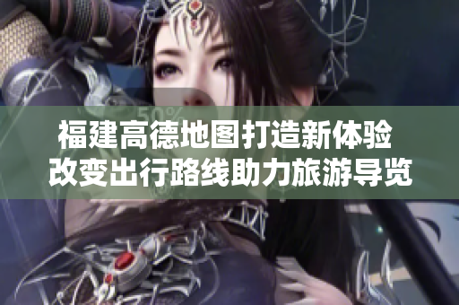 福建高德地图打造新体验 改变出行路线助力旅游导览