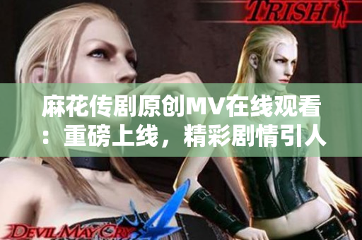 麻花传剧原创MV在线观看：重磅上线，精彩剧情引人入胜