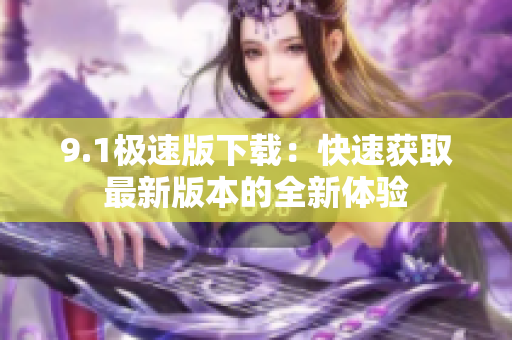 9.1极速版下载：快速获取最新版本的全新体验