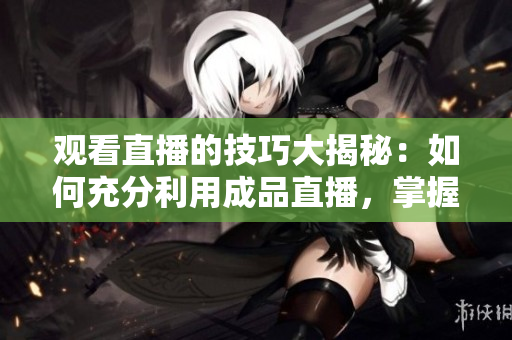 观看直播的技巧大揭秘：如何充分利用成品直播，掌握专业技巧，畅享观赏乐趣