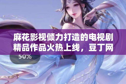 麻花影视倾力打造的电视剧精品作品火热上线，豆丁网独家解析剧情人物！