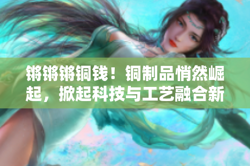 锵锵锵铜钱！铜制品悄然崛起，掀起科技与工艺融合新潮。
