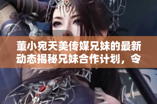 董小宛天美传媒兄妹的最新动态揭秘兄妹合作计划，令人期待