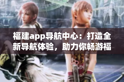 福建app导航中心：打造全新导航体验，助力你畅游福建