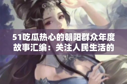 51吃瓜热心的朝阳群众年度故事汇编：关注人民生活的典型事件与温暖瞬间