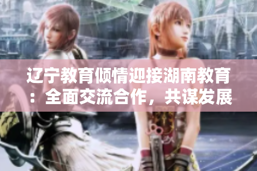 辽宁教育倾情迎接湖南教育：全面交流合作，共谋发展大计