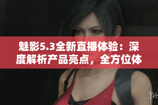 魅影5.3全新直播体验：深度解析产品亮点，全方位体验分享