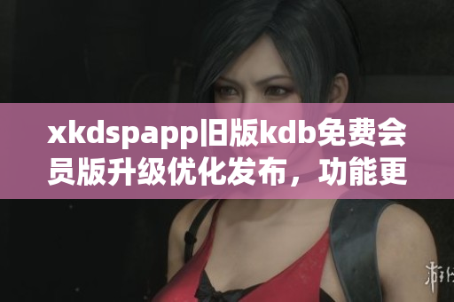 xkdspapp旧版kdb免费会员版升级优化发布，功能更强大，体验更流畅