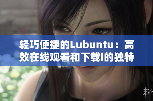 轻巧便捷的Lubuntu：高效在线观看和下载i的独特优势