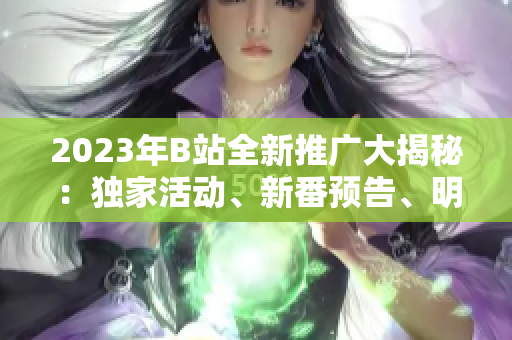 2023年B站全新推广大揭秘：独家活动、新番预告、明星直播一网打尽