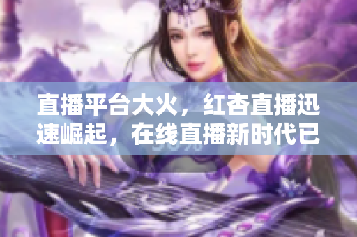 直播平台大火，红杏直播迅速崛起，在线直播新时代已经来临