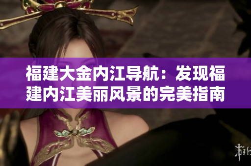 福建大金内江导航：发现福建内江美丽风景的完美指南