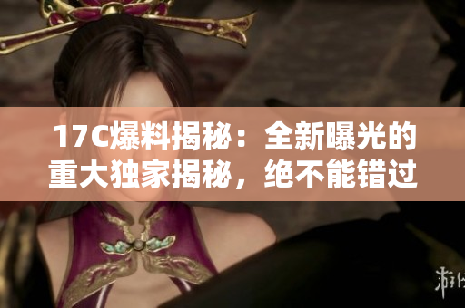 17C爆料揭秘：全新曝光的重大独家揭秘，绝不能错过