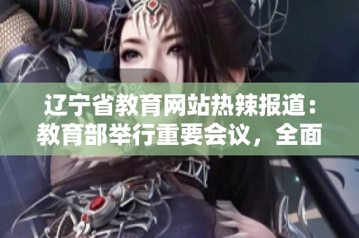 辽宁省教育网站热辣报道：教育部举行重要会议，全面推进教育改革，教育前景火热！