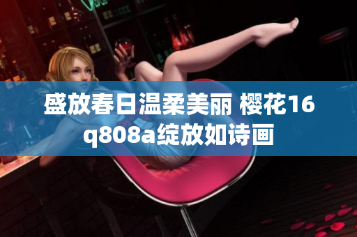 盛放春日温柔美丽 樱花16q808a绽放如诗画