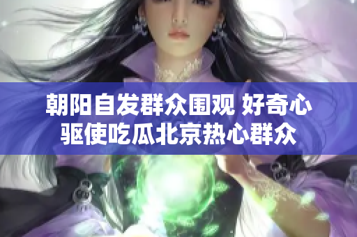 朝阳自发群众围观 好奇心驱使吃瓜北京热心群众
