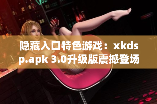 隐藏入口特色游戏：xkdsp.apk 3.0升级版震撼登场