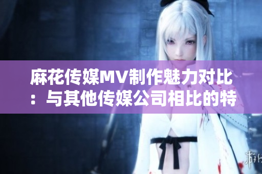 麻花传媒MV制作魅力对比：与其他传媒公司相比的特色与优势