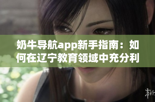奶牛导航app新手指南：如何在辽宁教育领域中充分利用该应用？