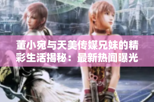董小宛与天美传媒兄妹的精彩生活揭秘：最新热闻曝光