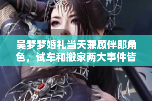 吴梦梦婚礼当天兼顾伴郎角色，试车和搬家两大事件皆俱乐部