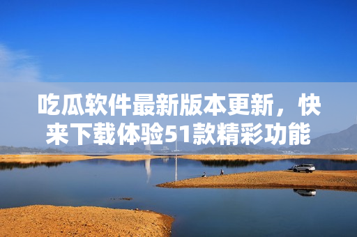 吃瓜软件最新版本更新，快来下载体验51款精彩功能