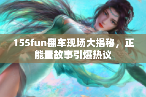 155fun翻车现场大揭秘，正能量故事引爆热议