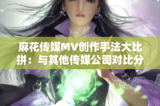 麻花传媒MV创作手法大比拼：与其他传媒公司对比分析