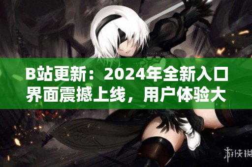 B站更新：2024年全新入口界面震撼上线，用户体验大幅提升