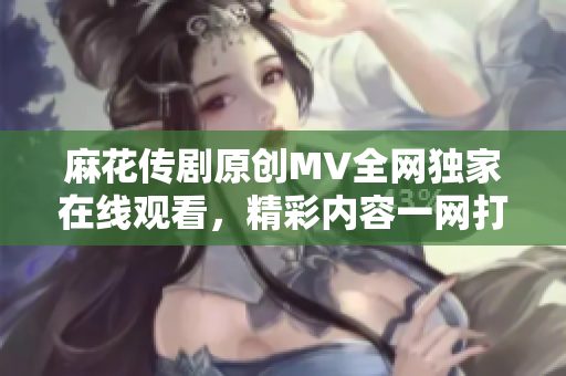 麻花传剧原创MV全网独家在线观看，精彩内容一网打尽