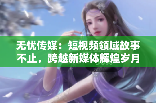 无忧传媒：短视频领域故事不止，跨越新媒体辉煌岁月