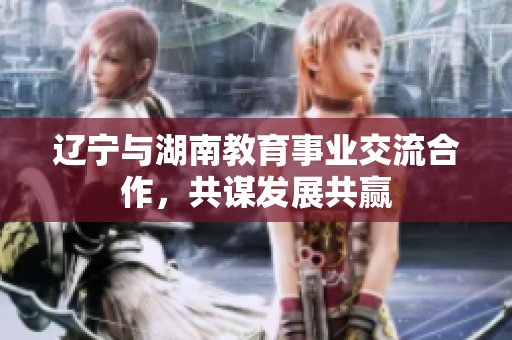 辽宁与湖南教育事业交流合作，共谋发展共赢